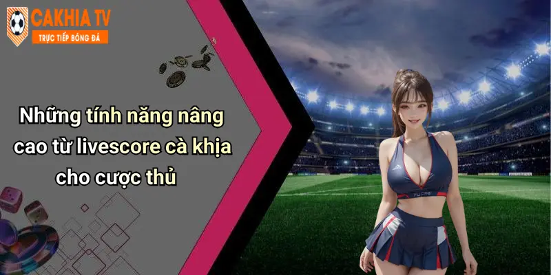 Những tính năng nâng cao từ livescore cà khịa cho cược thủ